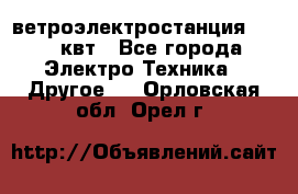 ветроэлектростанция 15-50 квт - Все города Электро-Техника » Другое   . Орловская обл.,Орел г.